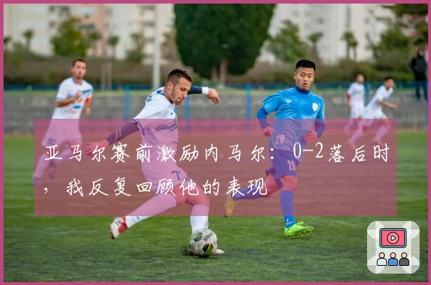 亚马尔赛前激励内马尔：0-2落后时，我反复回顾他的表现