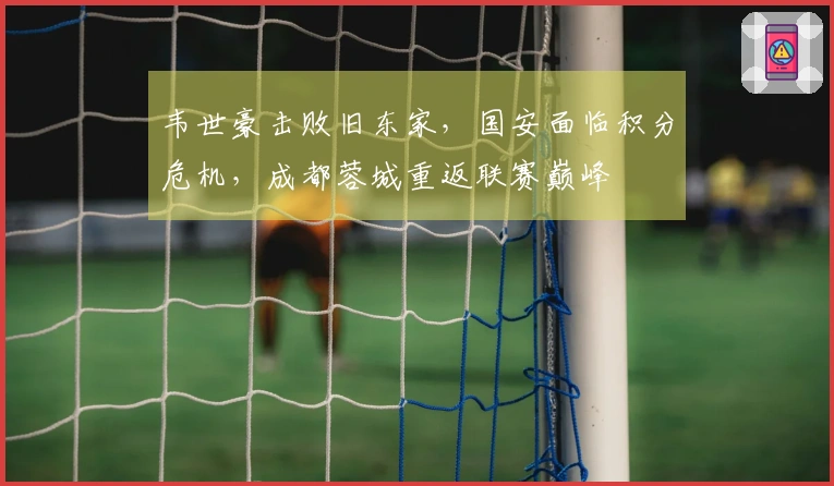 韦世豪击败旧东家，国安面临积分危机，成都蓉城重返联赛巅峰