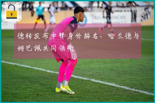 德转发布中锋身价排名，哈兰德与姆巴佩共同领衔