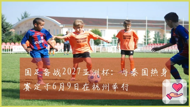 国足备战2027亚洲杯：与泰国热身赛定于6月9日在杭州举行