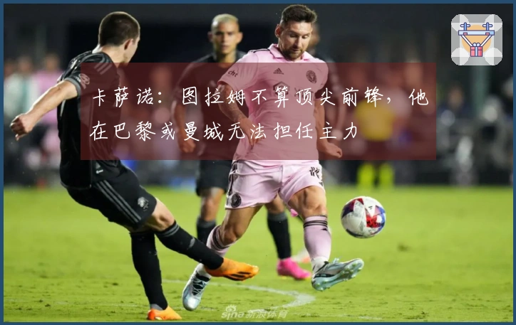 卡萨诺：图拉姆不算顶尖前锋，他在巴黎或曼城无法担任主力