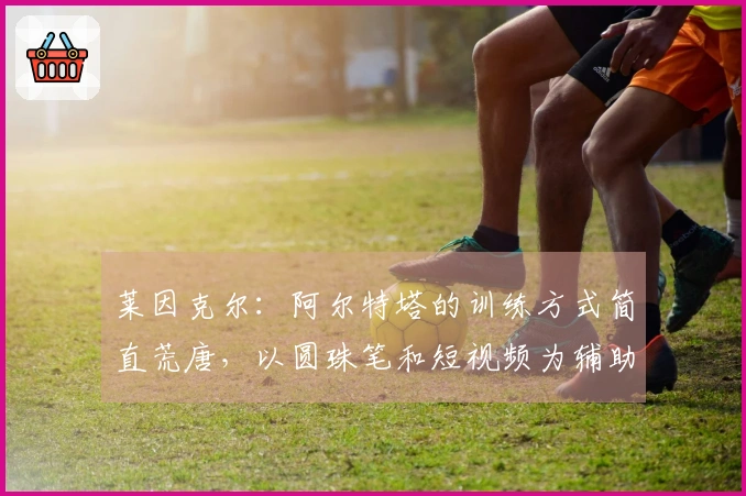 莱因克尔：阿尔特塔的训练方式简直荒唐，以圆珠笔和短视频为辅助手段