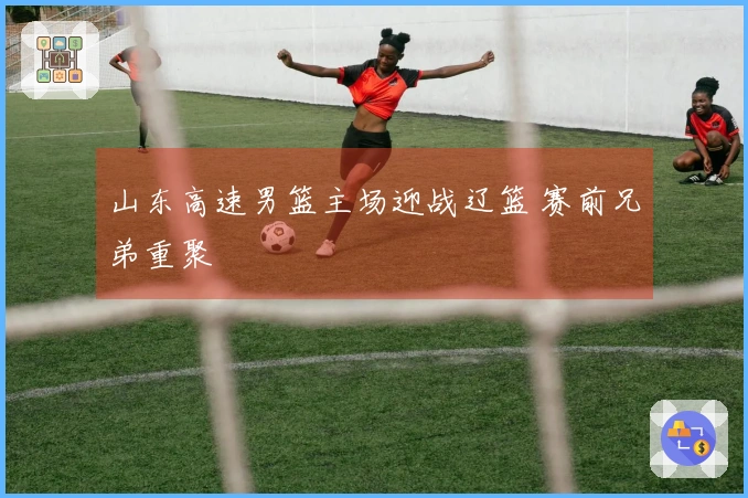 山东高速男篮主场迎战辽篮 赛前兄弟重聚