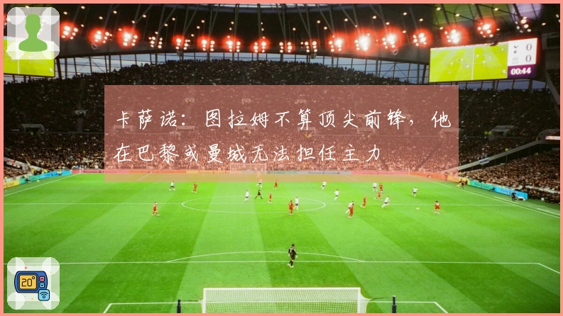 卡萨诺：图拉姆不算顶尖前锋，他在巴黎或曼城无法担任主力