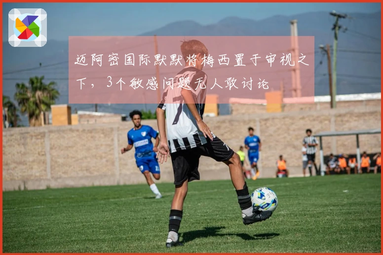 迈阿密国际默默将梅西置于审视之下，3个敏感问题无人敢讨论