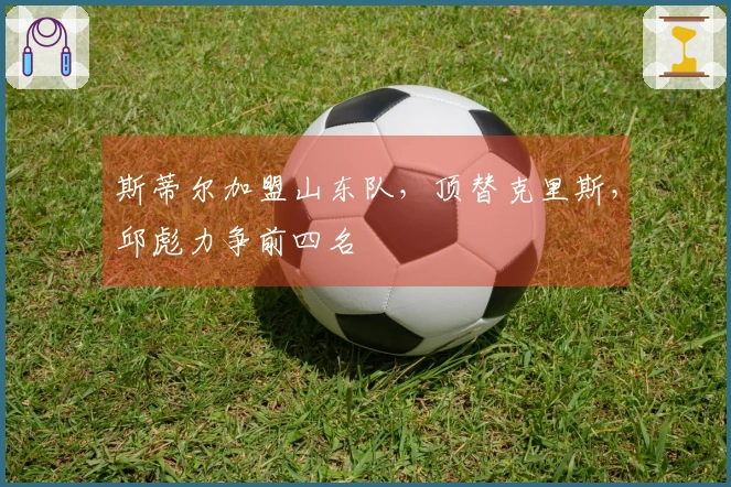 斯蒂尔加盟山东队，顶替克里斯，邱彪力争前四名