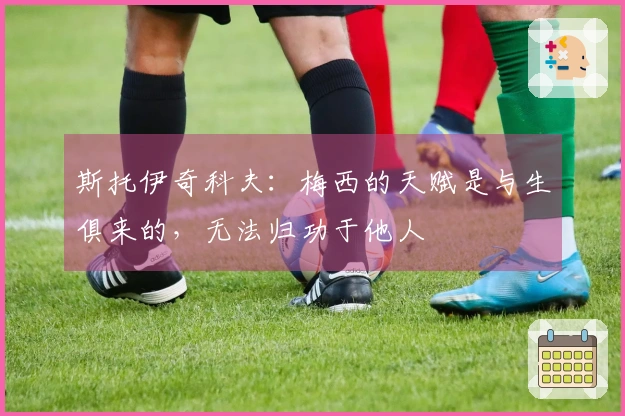 斯托伊奇科夫：梅西的天赋是与生俱来的，无法归功于他人