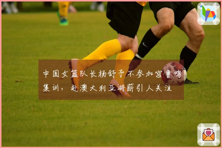 中国女篮队长杨舒予不参加宫鲁鸣集训，赴澳大利亚游薪引人关注