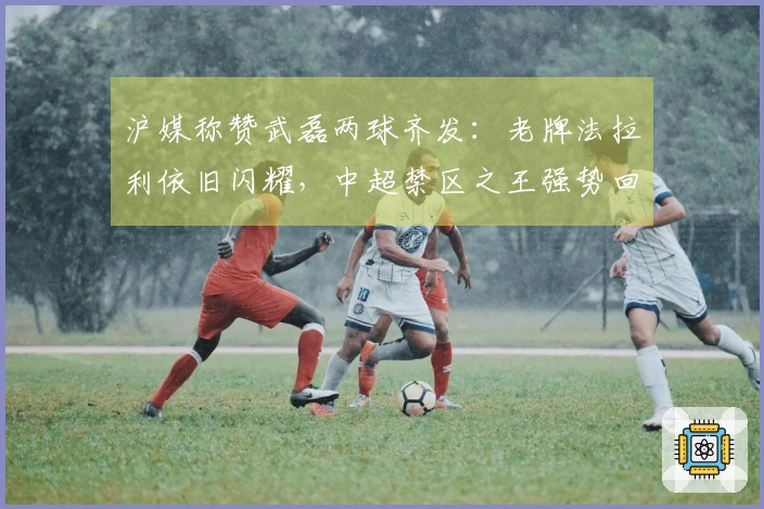 沪媒称赞武磊两球齐发：老牌法拉利依旧闪耀，中超禁区之王强势回归