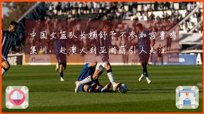 中国女篮队长杨舒予不参加宫鲁鸣集训，赴澳大利亚游薪引人关注