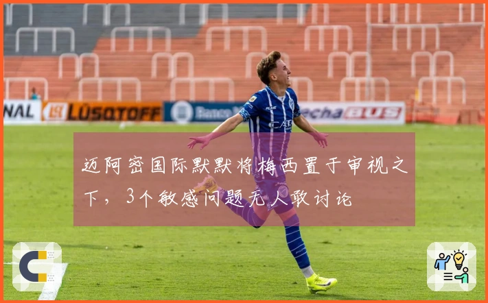 迈阿密国际默默将梅西置于审视之下，3个敏感问题无人敢讨论